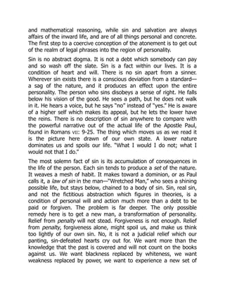 and mathematical reasoning, while sin and salvation are always
affairs of the inward life, and are of all things personal and concrete.
The first step to a coercive conception of the atonement is to get out
of the realm of legal phrases into the region of personality.
Sin is no abstract dogma. It is not a debt which somebody can pay
and so wash off the slate. Sin is a fact within our lives. It is a
condition of heart and will. There is no sin apart from a sinner.
Wherever sin exists there is a conscious deviation from a standard—
a sag of the nature, and it produces an effect upon the entire
personality. The person who sins disobeys a sense of right. He falls
below his vision of the good. He sees a path, but he does not walk
in it. He hears a voice, but he says “no” instead of “yes.” He is aware
of a higher self which makes its appeal, but he lets the lower have
the reins. There is no description of sin anywhere to compare with
the powerful narrative out of the actual life of the Apostle Paul,
found in Romans VII: 9-25. The thing which moves us as we read it
is the picture here drawn of our own state. A lower nature
dominates us and spoils our life. “What I would I do not; what I
would not that I do.”
The most solemn fact of sin is its accumulation of consequences in
the life of the person. Each sin tends to produce a set of the nature.
It weaves a mesh of habit. It makes toward a dominion, or as Paul
calls it, a law of sin in the man—“Wretched Man,” who sees a shining
possible life, but stays below, chained to a body of sin. Sin, real sin,
and not the fictitious abstraction which figures in theories, is a
condition of personal will and action much more than a debt to be
paid or forgiven. The problem is far deeper. The only possible
remedy here is to get a new man, a transformation of personality.
Relief from penalty will not stead. Forgiveness is not enough. Relief
from penalty, forgiveness alone, might spoil us, and make us think
too lightly of our own sin. No, it is not a judicial relief which our
panting, sin-defeated hearts cry out for. We want more than the
knowledge that the past is covered and will not count on the books
against us. We want blackness replaced by whiteness, we want
weakness replaced by power, we want to experience a new set of
 