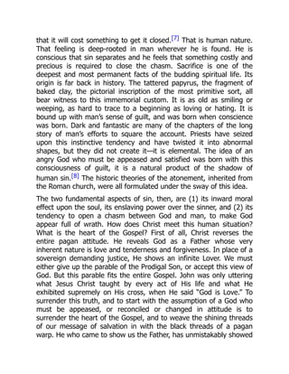 that it will cost something to get it closed.[7] That is human nature.
That feeling is deep-rooted in man wherever he is found. He is
conscious that sin separates and he feels that something costly and
precious is required to close the chasm. Sacrifice is one of the
deepest and most permanent facts of the budding spiritual life. Its
origin is far back in history. The tattered papyrus, the fragment of
baked clay, the pictorial inscription of the most primitive sort, all
bear witness to this immemorial custom. It is as old as smiling or
weeping, as hard to trace to a beginning as loving or hating. It is
bound up with man’s sense of guilt, and was born when conscience
was born. Dark and fantastic are many of the chapters of the long
story of man’s efforts to square the account. Priests have seized
upon this instinctive tendency and have twisted it into abnormal
shapes, but they did not create it—it is elemental. The idea of an
angry God who must be appeased and satisfied was born with this
consciousness of guilt, it is a natural product of the shadow of
human sin.[8] The historic theories of the atonement, inherited from
the Roman church, were all formulated under the sway of this idea.
The two fundamental aspects of sin, then, are (1) its inward moral
effect upon the soul, its enslaving power over the sinner, and (2) its
tendency to open a chasm between God and man, to make God
appear full of wrath. How does Christ meet this human situation?
What is the heart of the Gospel? First of all, Christ reverses the
entire pagan attitude. He reveals God as a Father whose very
inherent nature is love and tenderness and forgiveness. In place of a
sovereign demanding justice, He shows an infinite Lover. We must
either give up the parable of the Prodigal Son, or accept this view of
God. But this parable fits the entire Gospel. John was only uttering
what Jesus Christ taught by every act of His life and what He
exhibited supremely on His cross, when He said “God is Love.” To
surrender this truth, and to start with the assumption of a God who
must be appeased, or reconciled or changed in attitude is to
surrender the heart of the Gospel, and to weave the shining threads
of our message of salvation in with the black threads of a pagan
warp. He who came to show us the Father, has unmistakably showed
 
