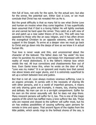 Him full of love, not only for the saint, for the actual son; but also
for the sinner, the potential son. Either God is Love, or we must
conclude that Christ has not revealed Him as He is.
But the great difficulty is that so many fail to see what Divine Love
and human sin involve when they come together. It has superficially
been assumed that if God is a loving Father He will lightly overlook
sin and cannot be hard upon the sinner. They catch at a soft view of
sin and patch up a rose water theory of its cure. This soft view has
appealed to those who like an easy religion, and it has often driven
the evangelical Christian to an opposite extreme, which finds no
support in the Gospel. To arrive at a deeper view we must go back
to Christ and go down into the deeps of love as we know it in actual
human life.
True love is never weak and thin, and unconcerned about the
character of the beloved. The father does not “lay aside” his love
when he punishes his erring boy, and keeps him impressed with the
reality of moral distinctions. It is the father’s intense love which
wields the rod. All true corrections and chastisements flow out of
love. Even Dante knew this, when he wrote on the door of Hell,
“Love was my maker.” It is an ignorant and mushy love that cannot
rise above kisses and sugar plums, and it is extremely superficial to
set up a schism between love and justice.
But that is not all. Love always involves vicarious suffering. Love is
an organic principle. It carries with it the necessity of sharing life
with other persons, and in a world of imperfect persons, it means
not only sharing gains and triumphs, it means, too, sharing losses
and defeats. No man can sin in a sin-tight compartment. Suffer for
his own sin the sinner assuredly will. But he does not stop there.
Many innocent persons will suffer for it, too. This is one of the tragic
aspects of life which has baffled many a lone sufferer like Job. Those
who are nearest and closest to the sufferer will suffer most, but his
sin has endless possibilities of causing suffering upon persons far
remote in time and space. That ancient figure of the ripples from the
little pebble, which sends rings to the farthest shores of the sea, is
 