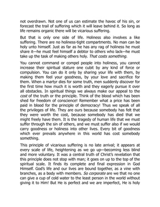 not overdrawn. Not one of us can estimate the havoc of his sin, or
forecast the trail of suffering which it will leave behind it. So long as
life remains organic there will be vicarious suffering.
But that is only one side of life. Holiness also involves a like
suffering. There are no holiness-tight compartments. No man can be
holy unto himself. Just as far as he has any rag of holiness he must
share it—he must feel himself a debtor to others who lack—he must
take up the task of making others holy. That costs something.
You cannot command or compel people into holiness, you cannot
increase their spiritual stature one cubit by any kind of force or
compulsion. You can do it only by sharing your life with them, by
making them feel your goodness, by your love and sacrifice for
them. When a martyr dies for some truth, men suddenly discover for
the first time how much it is worth and they eagerly pursue it over
all obstacles. In spiritual things we always make our appeal to the
cost of the truth or the principle. Think of the blood which has been
shed for freedom of conscience! Remember what a price has been
paid in blood for the principle of democracy! Thus we speak of all
the privileges of life. They are ours because somebody has felt that
they were worth the cost, because somebody has died that we
might freely have them. It is the tragedy of human life that we must
suffer through the sin of others, and we must suffer also if we would
carry goodness or holiness into other lives. Every bit of goodness
which ever prevails anywhere in this world has cost somebody
something.
This principle of vicarious suffering is no late arrival; it appears at
every scale of life, heightening as we go up—becoming less blind
and more voluntary. It was a central truth of Christ’s revelation that
this principle does not stop with man; it goes on up to the top of the
spiritual scale. It finds its complete and final expression in God
Himself. God’s life and our lives are bound together, as a vine with
branches, as a body with members. So corporate are we that no one
can give a cup of cold water to the least person in the world without
giving it to Him! But He is perfect and we are imperfect, He is holy
 