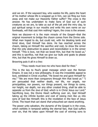 and we sin. If the wayward boy, who wastes his life, pains the heart
of his mother whose life is wrapped up in him, can we fling our lives
away and not make our Heavenly Father suffer? The cross is the
answer. He has undertaken to make Sons of God out of such
creatures as we are, to take us out of the pit and the miry clay, to
put spiritual songs in our mouths and write His own name on our
foreheads, will that cost Him nothing? Again, the cross is the answer.
Here we discover—it is the main miracle of the Gospel—that the
original movement to bridge the chasm comes from the Divine side.
What man hoped to do, but could not, with his bleating lamb and
timid dove, God Himself has done. He has reached across the
chasm, taking on Himself the sacrifice and cost, to show the sinner
that the only obstruction to peace and reconciliation is in the sinner
himself. “This is love, not that we loved Him, but that He loved us,”
and this is sacrifice, not that we give our bulls and goats to please
Him, but that He gives Himself to draw us.
Browning puts it all in a line:
“Thou needs must love me who have died for thee.”
This is the key to Paul’s great message which won the Roman
Empire. It was not a new philosophy. It was the irresistible appeal to
love, exhibited in Christ crucified. “He loved me and gave Himself for
me;” “We are more than conquerors through Him that loved us.” “I
am persuaded that neither death, nor life, nor angels, nor
principalities, nor powers, nor things present, nor things to come,
nor height, nor depth, nor any other created thing, shall be able to
separate us from the love of God, which is in Christ Jesus our Lord.”
Sacrificing love, the Divine Heart suffering over sin, God Himself
taking up the infinite burden and cost of raising men like us into
sons of God like Himself; this is the revelation in the face of Jesus
Christ. The heart that can stand that untouched can stand anything.
The power unto salvation, the dynamic of the Gospel is in the cross,
which exhibits in temporal setting the eternal fact, that God suffers
over sin, that He takes upon Himself the cost of winning sons to
 