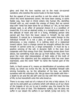 glory and that His love reaches out to the most sin-scarred
wanderer, who clutches the swine husks in his lean hands.
But the appeal of love and sacrifice is not the whole of the truth
which this word atonement covers. We have been seeing, in some
feeble way, how God in Christ enters into human life, identifies
Himself with us, and reveals the energy of Grace. But we cannot
stop with “what has been done for us without us.” Sin, as has been
already said, is an affair of personal choice—it is a condition of
inward life. It is not an abstract entity, in a metaphysical realm. It is
the attitude of heart and will in a living, throbbing person who
cannot get free from the lower nature in himself. So too with
Salvation. It cannot be a transaction in some realm foreign to the
individual himself. It is not a plan, or scheme. It is an actual
deliverance, a new creation. It is nothing short of a redeemed
inward nature. Such a change cannot be wrought without the man
himself. It cannot come by a tergo compulsion. It must be by a
positive winning of the will. A dynamic faith in the man must
cooperate with that energy from God. Something comes down from
above, but something must also go up from below. Paul, who has
given the most vital interpretation of both sides of the truth of
redemption—the objective and the subjective—that has ever been
expressed, uses the word “faith” to name the human part of the
process.
Faith, in Paul’s sense of it, means an identification of ourselves with
Christ, by which we re-live His life. As He identified Himself with
sinning humanity, so, by the attraction of his love, we identify
ourselves with His victorious Life. We go down into death with Him—
a death to sin and the old self—and we rise with Him into newness
of life, to live henceforth unto Him who loved us.
There is no easy road out of a nature of sin into a holy nature. It is
vain to try and patch up a scheme which will relieve us of our share
of the tragedy of sin—or to put it another way, the travail for the
birth of the sons of God. The Redeemer suffers, but He does not
suffer in our stead—He suffers in our behalf, [ὑπέρ not άντι]. He
 