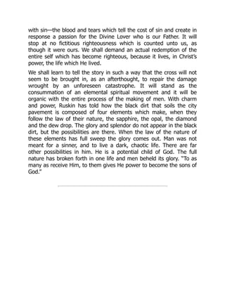with sin—the blood and tears which tell the cost of sin and create in
response a passion for the Divine Lover who is our Father. It will
stop at no fictitious righteousness which is counted unto us, as
though it were ours. We shall demand an actual redemption of the
entire self which has become righteous, because it lives, in Christ’s
power, the life which He lived.
We shall learn to tell the story in such a way that the cross will not
seem to be brought in, as an afterthought, to repair the damage
wrought by an unforeseen catastrophe. It will stand as the
consummation of an elemental spiritual movement and it will be
organic with the entire process of the making of men. With charm
and power, Ruskin has told how the black dirt that soils the city
pavement is composed of four elements which make, when they
follow the law of their nature, the sapphire, the opal, the diamond
and the dew drop. The glory and splendor do not appear in the black
dirt, but the possibilities are there. When the law of the nature of
these elements has full sweep the glory comes out. Man was not
meant for a sinner, and to live a dark, chaotic life. There are far
other possibilities in him. He is a potential child of God. The full
nature has broken forth in one life and men beheld its glory. “To as
many as receive Him, to them gives He power to become the sons of
God.”
 