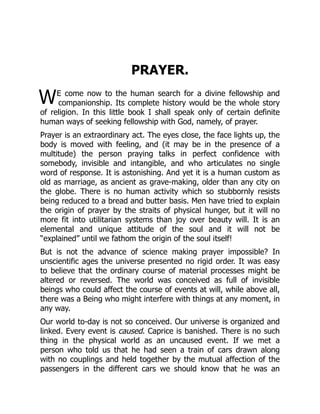 W
PRAYER.
E come now to the human search for a divine fellowship and
companionship. Its complete history would be the whole story
of religion. In this little book I shall speak only of certain definite
human ways of seeking fellowship with God, namely, of prayer.
Prayer is an extraordinary act. The eyes close, the face lights up, the
body is moved with feeling, and (it may be in the presence of a
multitude) the person praying talks in perfect confidence with
somebody, invisible and intangible, and who articulates no single
word of response. It is astonishing. And yet it is a human custom as
old as marriage, as ancient as grave-making, older than any city on
the globe. There is no human activity which so stubbornly resists
being reduced to a bread and butter basis. Men have tried to explain
the origin of prayer by the straits of physical hunger, but it will no
more fit into utilitarian systems than joy over beauty will. It is an
elemental and unique attitude of the soul and it will not be
“explained” until we fathom the origin of the soul itself!
But is not the advance of science making prayer impossible? In
unscientific ages the universe presented no rigid order. It was easy
to believe that the ordinary course of material processes might be
altered or reversed. The world was conceived as full of invisible
beings who could affect the course of events at will, while above all,
there was a Being who might interfere with things at any moment, in
any way.
Our world to-day is not so conceived. Our universe is organized and
linked. Every event is caused. Caprice is banished. There is no such
thing in the physical world as an uncaused event. If we met a
person who told us that he had seen a train of cars drawn along
with no couplings and held together by the mutual affection of the
passengers in the different cars we should know that he was an
 