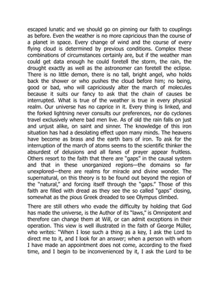 escaped lunatic and we should go on pinning our faith to couplings
as before. Even the weather is no more capricious than the course of
a planet in space. Every change of wind and the course of every
flying cloud is determined by previous conditions. Complex these
combinations of circumstances certainly are, but if the weather man
could get data enough he could foretell the storm, the rain, the
drought exactly as well as the astronomer can foretell the eclipse.
There is no little demon, there is no tall, bright angel, who holds
back the shower or who pushes the cloud before him; no being,
good or bad, who will capriciously alter the march of molecules
because it suits our fancy to ask that the chain of causes be
interrupted. What is true of the weather is true in every physical
realm. Our universe has no caprice in it. Every thing is linked, and
the forked lightning never consults our preferences, nor do cyclones
travel exclusively where bad men live. As of old the rain falls on just
and unjust alike, on saint and sinner. The knowledge of this iron
situation has had a desolating effect upon many minds. The heavens
have become as brass and the earth bars of iron. To ask for the
interruption of the march of atoms seems to the scientific thinker the
absurdest of delusions and all fanes of prayer appear fruitless.
Others resort to the faith that there are “gaps” in the causal system
and that in these unorganized regions—the domains so far
unexplored—there are realms for miracle and divine wonder. The
supernatural, on this theory is to be found out beyond the region of
the “natural,” and forcing itself through the “gaps.” Those of this
faith are filled with dread as they see the so called “gaps” closing,
somewhat as the pious Greek dreaded to see Olympus climbed.
There are still others who evade the difficulty by holding that God
has made the universe, is the Author of its “laws,” is Omnipotent and
therefore can change them at Will, or can admit exceptions in their
operation. This view is well illustrated in the faith of George Müller,
who writes: “When I lose such a thing as a key, I ask the Lord to
direct me to it, and I look for an answer; when a person with whom
I have made an appointment does not come, according to the fixed
time, and I begin to be inconvenienced by it, I ask the Lord to be
 