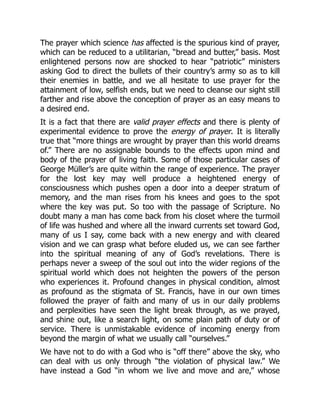The prayer which science has affected is the spurious kind of prayer,
which can be reduced to a utilitarian, “bread and butter,” basis. Most
enlightened persons now are shocked to hear “patriotic” ministers
asking God to direct the bullets of their country’s army so as to kill
their enemies in battle, and we all hesitate to use prayer for the
attainment of low, selfish ends, but we need to cleanse our sight still
farther and rise above the conception of prayer as an easy means to
a desired end.
It is a fact that there are valid prayer effects and there is plenty of
experimental evidence to prove the energy of prayer. It is literally
true that “more things are wrought by prayer than this world dreams
of.” There are no assignable bounds to the effects upon mind and
body of the prayer of living faith. Some of those particular cases of
George Müller’s are quite within the range of experience. The prayer
for the lost key may well produce a heightened energy of
consciousness which pushes open a door into a deeper stratum of
memory, and the man rises from his knees and goes to the spot
where the key was put. So too with the passage of Scripture. No
doubt many a man has come back from his closet where the turmoil
of life was hushed and where all the inward currents set toward God,
many of us I say, come back with a new energy and with cleared
vision and we can grasp what before eluded us, we can see farther
into the spiritual meaning of any of God’s revelations. There is
perhaps never a sweep of the soul out into the wider regions of the
spiritual world which does not heighten the powers of the person
who experiences it. Profound changes in physical condition, almost
as profound as the stigmata of St. Francis, have in our own times
followed the prayer of faith and many of us in our daily problems
and perplexities have seen the light break through, as we prayed,
and shine out, like a search light, on some plain path of duty or of
service. There is unmistakable evidence of incoming energy from
beyond the margin of what we usually call “ourselves.”
We have not to do with a God who is “off there” above the sky, who
can deal with us only through “the violation of physical law.” We
have instead a God “in whom we live and move and are,” whose
 