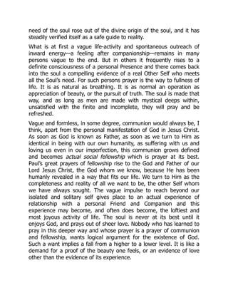 need of the soul rose out of the divine origin of the soul, and it has
steadily verified itself as a safe guide to reality.
What is at first a vague life-activity and spontaneous outreach of
inward energy—a feeling after companionship—remains in many
persons vague to the end. But in others it frequently rises to a
definite consciousness of a personal Presence and there comes back
into the soul a compelling evidence of a real Other Self who meets
all the Soul’s need. For such persons prayer is the way to fullness of
life. It is as natural as breathing. It is as normal an operation as
appreciation of beauty, or the pursuit of truth. The soul is made that
way, and as long as men are made with mystical deeps within,
unsatisfied with the finite and incomplete, they will pray and be
refreshed.
Vague and formless, in some degree, communion would always be, I
think, apart from the personal manifestation of God in Jesus Christ.
As soon as God is known as Father, as soon as we turn to Him as
identical in being with our own humanity, as suffering with us and
loving us even in our imperfection, this communion grows defined
and becomes actual social fellowship which is prayer at its best.
Paul’s great prayers of fellowship rise to the God and Father of our
Lord Jesus Christ, the God whom we know, because He has been
humanly revealed in a way that fits our life. We turn to Him as the
completeness and reality of all we want to be, the other Self whom
we have always sought. The vague impulse to reach beyond our
isolated and solitary self gives place to an actual experience of
relationship with a personal Friend and Companion and this
experience may become, and often does become, the loftiest and
most joyous activity of life. The soul is never at its best until it
enjoys God, and prays out of sheer love. Nobody who has learned to
pray in this deeper way and whose prayer is a prayer of communion
and fellowship, wants logical argument for the existence of God.
Such a want implies a fall from a higher to a lower level. It is like a
demand for a proof of the beauty one feels, or an evidence of love
other than the evidence of its experience.
 