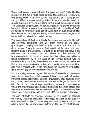Prayer will always rise or fall with the quality of one’s faith, like the
mercury in the tube which feels at once the change of pressure in
the atmosphere. It is only out of live faith that a living prayer
springs. When a man’s praying sinks into words, words, words, it
means that he is trying to get along with a dead conception of God.
The circuit no longer closes. He cannot heighten his prayer by raising
his voice. What he needs is a new revelation of the reality of God.
He needs to have the fresh sap of living faith in God push off the
dead leaves of an outgrown belief, so that once more prayer shall
break forth as naturally as buds in spring.
The conception of God as a lonely Sovereign, complete in Himself
and infinitely separated from us “poor worms of the dust,”
grasshoppers chirping our brief hour in the sun, is in the main a
dead notion. Prayer to such a God would not be easy with our
modern ideas of the universe. It would be as difficult to believe in its
efficiency as it would be to believe in the miracle of
transubstantiation in bread and wine. But that whole conception is
being supplanted by a live faith in an Infinite Person who is
corporate with our lives, from whom we have sprung, in whom we
live, as far as we spiritually do live, who needs us as we need him,
and who is sharing with us the travail and the tragedy as well as the
glory and the joy of bringing forth sons of God.
In such a kingdom—an organic fellowship of interrelated persons—
prayer is as normal an activity as gravitation is in a world of matter.
Personal spirits experience spiritual gravitation, soul reaches after
soul, hearts draw toward each other. We are no longer in the net of
blind fate, in the realm of impersonal force, we are in a love-system
where the aspiration of one member heightens the entire group, and
the need of one—even the least—draws upon the resources of the
whole—even the Infinite. We are in actual Divine-human fellowship.
The only obstacle to effectual praying, in this world of spiritual
fellowship, would be individual selfishness. To want to get just for
one’s own self, to ask for something which brings loss and injury to
others, would be to sever one’s self from the source of blessings,
 