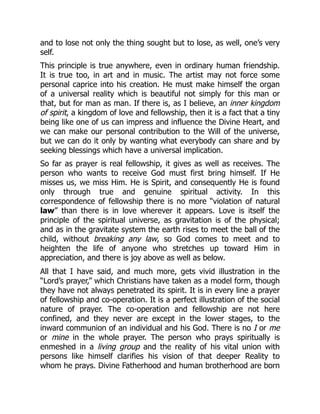 and to lose not only the thing sought but to lose, as well, one’s very
self.
This principle is true anywhere, even in ordinary human friendship.
It is true too, in art and in music. The artist may not force some
personal caprice into his creation. He must make himself the organ
of a universal reality which is beautiful not simply for this man or
that, but for man as man. If there is, as I believe, an inner kingdom
of spirit, a kingdom of love and fellowship, then it is a fact that a tiny
being like one of us can impress and influence the Divine Heart, and
we can make our personal contribution to the Will of the universe,
but we can do it only by wanting what everybody can share and by
seeking blessings which have a universal implication.
So far as prayer is real fellowship, it gives as well as receives. The
person who wants to receive God must first bring himself. If He
misses us, we miss Him. He is Spirit, and consequently He is found
only through true and genuine spiritual activity. In this
correspondence of fellowship there is no more “violation of natural
law” than there is in love wherever it appears. Love is itself the
principle of the spiritual universe, as gravitation is of the physical;
and as in the gravitate system the earth rises to meet the ball of the
child, without breaking any law, so God comes to meet and to
heighten the life of anyone who stretches up toward Him in
appreciation, and there is joy above as well as below.
All that I have said, and much more, gets vivid illustration in the
“Lord’s prayer,” which Christians have taken as a model form, though
they have not always penetrated its spirit. It is in every line a prayer
of fellowship and co-operation. It is a perfect illustration of the social
nature of prayer. The co-operation and fellowship are not here
confined, and they never are except in the lower stages, to the
inward communion of an individual and his God. There is no I or me
or mine in the whole prayer. The person who prays spiritually is
enmeshed in a living group and the reality of his vital union with
persons like himself clarifies his vision of that deeper Reality to
whom he prays. Divine Fatherhood and human brotherhood are born
 