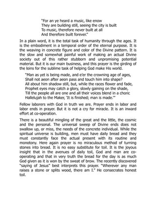 “For an ye heard a music, like enow
They are building still, seeing the city is built
To music, therefore never built at all
And therefore built forever.”
In a plain word, it is the total task of humanity through the ages. It
is the embodiment in a temporal order of the eternal purpose. It is
the weaving in concrete figure and color of the Divine pattern. It is
the slow and somewhat painful work of making an actual Divine
society out of this rather stubborn and unpromising potential
material. But it is our main business, and this prayer is the girding of
the loins for the sublime task of helping God make His world.
“Man as yet is being made, and e’er the crowning age of ages,
Shall not aeon after aeon pass and touch him into shape?
All about him shadow still, but, while the races flower and fade,
Prophet eyes may catch a glory, slowly gaining on the shade,
Till the people all are one and all their voices blend in a choric
Hallelujah to the Maker, ‘It is finished; man is made.’”
Fellow laborers with God in truth we are. Prayer ends in labor and
labor ends in prayer. But it is not a cry for miracle. It is an inward
effort at co-operation.
There is a beautiful mingling of the great and the little, the cosmic
and the personal. The universal sweep of Divine ends does not
swallow up, or miss, the needs of the concrete individual. While the
spiritual universe is building, men must have daily bread and they
must constantly face the actual present with its routine and
monotony. Here again prayer is no miraculous method of turning
stones into bread. It is no easy substitute for toil. It is the joyous
insight that in the avenues of daily toil, God and man are co-
operating and that in very truth the bread for the day is as much
God given as it is won by the sweat of brow. The recently discovered
“saying of Jesus” best interprets this prayer. “Wherever any man
raises a stone or splits wood, there am I.” He consecrates honest
toil.
 