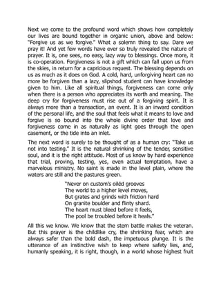 Next we come to the profound word which shows how completely
our lives are bound together in organic union, above and below:
“Forgive us as we forgive.” What a solemn thing to say. Dare we
pray it! And yet few words have ever so truly revealed the nature of
prayer. It is, one sees, no easy, lazy way to blessings. Once more, it
is co-operation. Forgiveness is not a gift which can fall upon us from
the skies, in return for a capricious request. The blessing depends on
us as much as it does on God. A cold, hard, unforgiving heart can no
more be forgiven than a lazy, slipshod student can have knowledge
given to him. Like all spiritual things, forgiveness can come only
when there is a person who appreciates its worth and meaning. The
deep cry for forgiveness must rise out of a forgiving spirit. It is
always more than a transaction, an event. It is an inward condition
of the personal life, and the soul that feels what it means to love and
forgive is so bound into the whole divine order that love and
forgiveness come in as naturally as light goes through the open
casement, or the tide into an inlet.
The next word is surely to be thought of as a human cry: “Take us
not into testing.” It is the natural shrinking of the tender, sensitive
soul, and it is the right attitude. Most of us know by hard experience
that trial, proving, testing, yes, even actual temptation, have a
marvelous ministry. No saint is made in the level plain, where the
waters are still and the pastures green.
“Never on custom’s oilëd grooves
The world to a higher level moves,
But grates and grinds with friction hard
On granite boulder and flinty shard.
The heart must bleed before it feels,
The pool be troubled before it heals.”
All this we know. We know that the stem battle makes the veteran.
But this prayer is the childlike cry, the shrinking fear, which are
always safer than the bold dash, the impetuous plunge. It is the
utterance of an instinctive wish to keep where safety lies, and,
humanly speaking, it is right, though, in a world whose highest fruit
 