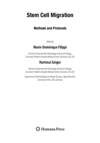 Stem Cell Migration
Methods and Protocols
Edited by
Marie-Dominique Filippi
DivisionofExperimentalHematologyandCancerBiology,
CincinnatiChildren’sHospitalMedicalCenter,Cincinnati,OH,USA
Hartmut Geiger
DivisionofExperimentalHematologyandCancerBiology,
CincinnatiChildren’sHospitalMedicalCenter,Cincinnati,OH,USA
DepartmentofDermatologyandAllergicDiseases,AgingResearch,
UniversityofUlm,Ulm,Germany
 