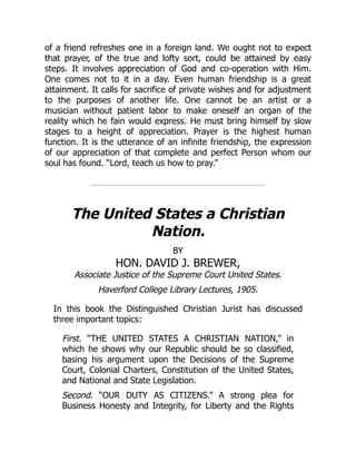 of a friend refreshes one in a foreign land. We ought not to expect
that prayer, of the true and lofty sort, could be attained by easy
steps. It involves appreciation of God and co-operation with Him.
One comes not to it in a day. Even human friendship is a great
attainment. It calls for sacrifice of private wishes and for adjustment
to the purposes of another life. One cannot be an artist or a
musician without patient labor to make oneself an organ of the
reality which he fain would express. He must bring himself by slow
stages to a height of appreciation. Prayer is the highest human
function. It is the utterance of an infinite friendship, the expression
of our appreciation of that complete and perfect Person whom our
soul has found. “Lord, teach us how to pray.”
The United States a Christian
Nation.
BY
HON. DAVID J. BREWER,
Associate Justice of the Supreme Court United States.
Haverford College Library Lectures, 1905.
In this book the Distinguished Christian Jurist has discussed
three important topics:
First. “THE UNITED STATES A CHRISTIAN NATION,” in
which he shows why our Republic should be so classified,
basing his argument upon the Decisions of the Supreme
Court, Colonial Charters, Constitution of the United States,
and National and State Legislation.
Second. “OUR DUTY AS CITIZENS.” A strong plea for
Business Honesty and Integrity, for Liberty and the Rights
 