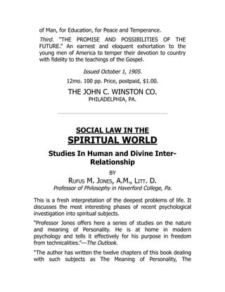 of Man, for Education, for Peace and Temperance.
Third. “THE PROMISE AND POSSIBILITIES OF THE
FUTURE.” An earnest and eloquent exhortation to the
young men of America to temper their devotion to country
with fidelity to the teachings of the Gospel.
Issued October 1, 1905.
12mo. 100 pp. Price, postpaid, $1.00.
THE JOHN C. WINSTON CO.
PHILADELPHIA, PA.
SOCIAL LAW IN THE
SPIRITUAL WORLD
Studies In Human and Divine Inter-
Relationship
BY
Rufus M. Jones, A.M., Litt. D.
Professor of Philosophy in Haverford College, Pa.
This is a fresh interpretation of the deepest problems of life. It
discusses the most interesting phases of recent psychological
investigation into spiritual subjects.
“Professor Jones offers here a series of studies on the nature
and meaning of Personality. He is at home in modern
psychology and tells it effectively for his purpose in freedom
from technicalities.”—The Outlook.
“The author has written the twelve chapters of this book dealing
with such subjects as The Meaning of Personality, The
 
