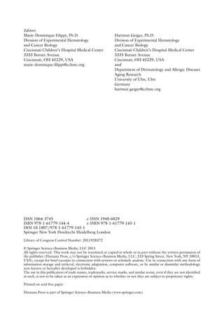 Editors
Marie-Dominique Filippi, Ph.D.
Division of Experimental Hematology
and Cancer Biology
Cincinnati Children’s Hospital Medical Center
3333 Burnet Avenue
Cincinnati, OH 45229, USA
marie-dominique.filippi@cchmc.org
Hartmut Geiger, Ph.D.
Division of Experimental Hematology
and Cancer Biology
Cincinnati Children’s Hospital Medical Center
3333 Burnet Avenue
Cincinnati, OH 45229, USA
and
Department of Dermatology and Allergic Diseases
Aging Research
University of Ulm, Ulm
Germany
hartmut.geiger@cchmc.org
ISSN 1064-3745 e-ISSN 1940-6029
ISBN 978-1-61779-144-4 e-ISBN 978-1-61779-145-1
DOI 10.1007/978-1-61779-145-1
Springer New York Dordrecht Heidelberg London
Library of Congress Control Number: 2011928372
© Springer Science+Business Media, LLC 2011
All rights reserved. This work may not be translated or copied in whole or in part without the written permission of
the publisher (Humana Press, c/o Springer Science+Business Media, LLC, 233 Spring Street, New York, NY 10013,
USA), except for brief excerpts in connection with reviews or scholarly analysis. Use in connection with any form of
information storage and retrieval, electronic adaptation, computer software, or by similar or ­
dissimilar methodology
now known or hereafter developed is forbidden.
The use in this publication of trade names, trademarks, service marks, and similar terms, even if they are not identified
as such, is not to be taken as an expression of opinion as to whether or not they are subject to proprietary rights.
Printed on acid-free paper
Humana Press is part of Springer Science+Business Media (www.springer.com)
 