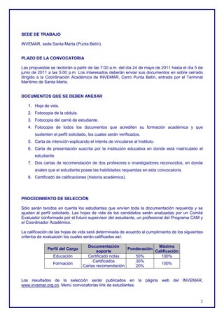 SEDE DE TRABAJO

INVEMAR, sede Santa Marta (Punta Betín).


PLAZO DE LA CONVOCATORIA

Las propuestas se recibirán a partir de las 7:00 a.m. del día 24 de mayo de 2011 hasta el día 5 de
junio de 2011 a las 5:00 p.m. Los interesados deberán enviar sus documentos en sobre cerrado
dirigido a la Coordinación Académica de INVEMAR, Cerro Punta Betín, entrada por el Terminal
Marítimo de Santa Marta.


DOCUMENTOS QUE SE DEBEN ANEXAR

   1. Hoja de vida.
   2. Fotocopia de la cédula.
   3. Fotocopia del carné de estudiante.
   4. Fotocopia de todos los documentos que acrediten su formación académica y que
       sustenten el perfil solicitado, los cuales serán verificados.
   5. Carta de intención explicando el interés de vincularse al Instituto.
   6. Carta de presentación suscrita por la institución educativa en donde está matriculado el
       estudiante.
   7. Dos cartas de recomendación de dos profesores o investigadores reconocidos, en donde
       avalen que el estudiante posee las habilidades requeridas en esta convocatoria.
   8. Certificado de calificaciones (historia académica).




PROCEDIMIENTO DE SELECCIÓN

Sólo serán tenidos en cuenta los estudiantes que envíen toda la documentación requerida y se
ajusten al perfil solicitado. Las hojas de vida de los candidatos serán analizadas por un Comité
Evaluador conformado por el futuro supervisor del estudiante, un profesional del Programa CAM y
el Coordinador Académico.

La calificación de las hojas de vida será determinada de acuerdo al cumplimiento de los siguientes
criterios de evaluación los cuales serán calificados así:

                                    Documentación                   Máxima
              Perfil del Cargo                         Ponderación
                                         soporte                   Calificación
                 Educación          Certificado notas     50%         100%
                                       Certificados       30%
                 Formación                                            100%
                                  Cartas recomendación    20%


Los resultados de la selección serán publicados en la página web del INVEMAR,
www.invemar.org.co. Menú convocatorias link de estudiantes.


                                                                                                2
 