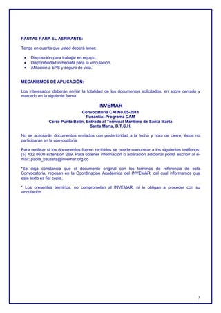 PAUTAS PARA EL ASPIRANTE:

Tenga en cuenta que usted deberá tener:

 •   Disposición para trabajar en equipo.
 •   Disponibilidad inmediata para la vinculación.
 •   Afiliación a EPS y seguro de vida.


MECANISMOS DE APLICACIÓN:

Los interesados deberán enviar la totalidad de los documentos solicitados, en sobre cerrado y
marcado en la siguiente forma:

                                          INVEMAR
                               Convocatoria CAI No.05-2011
                                  Pasantía: Programa CAM
               Cerro Punta Betín, Entrada al Terminal Marítimo de Santa Marta
                                   Santa Marta, D.T.C.H.

No se aceptarán documentos enviados con posterioridad a la fecha y hora de cierre, éstos no
participarán en la convocatoria.

Para verificar si los documentos fueron recibidos se puede comunicar a los siguientes teléfonos:
(5) 432 8600 extensión 269. Para obtener información o aclaración adicional podrá escribir al e-
mail: paola_bautista@invemar.org.co

*Se deja constancia que el documento original con los términos de referencia de esta
Convocatoria, reposan en la Coordinación Académica del INVEMAR, del cual informamos que
este texto es fiel copia.

* Los presentes términos, no comprometen al INVEMAR, ni lo obligan a proceder con su
vinculación.




                                                                                              3
 