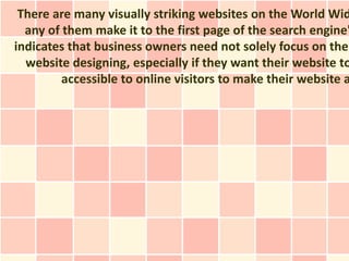 There are many visually striking websites on the World Wid
  any of them make it to the first page of the search engine'
indicates that business owners need not solely focus on the
  website designing, especially if they want their website to
         accessible to online visitors to make their website a
 