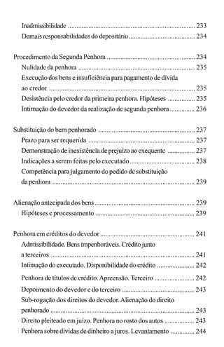 Inadmissibilidade ........................................................................... 233
Demais responsabilidades do depositário ....................................... 234
Procedimento da Segunda Penhora .................................................... 234
Nulidade da penhora ..................................................................... 235
Execução dos bens e insuficiênciaparapagamento de dívida
ao credor ...................................................................................... 235
Desistência pelo credor da primeirapenhora. Hipóteses ................ 235
Intimação do devedor da realização de segunda penhora ............... 236
Substituição do bempenhorado ......................................................... 237
Prazo para serrequerida ............................................................... 237
Demonstração de inexistênciade prejuízo ao exequente ................ 237
Indicações a serem feitas pelo executado ....................................... 238
Competência parajulgamento do pedido de substituição
da penhora .................................................................................... 239
Alienação antecipada dos bens ........................................................... 239
Hipóteses e processamento ........................................................... 239
Penhora em créditos do devedor ........................................................ 241
Admissibilidade. Bens impenhoráveis. Créditojunto
a terceiros ..................................................................................... 241
Intimação do executado. Disponibilidade do crédito ...................... 242
Penhora de títulos de crédito. Apreensão. Terceiro ........................ 242
Depoimento do devedor e do terceiro ........................................... 243
Sub-rogação dos direitos do devedor. Alienação do direito
penhorado ..................................................................................... 243
Direito pleiteado emjuízo. Penhora no rosto dos autos .................. 243
Penhora sobre dívidas de dinheiro ajuros. Levantamento .............. 244
 