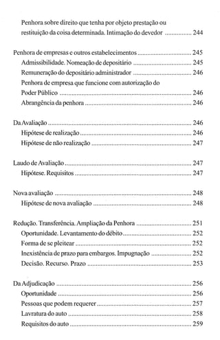 Penhora sobre direito que tenha por objeto prestação ou
restituição da coisa determinada. Intimação do devedor ................ 244
Penhora de empresas e outros estabelecimentos ................................. 245
Admissibilidade. Nomeação de depositário ................................... 245
Remuneração do depositário administrador ................................... 246
Penhora de empresa que funcione com autorização do
Poder Público ............................................................................... 246
Abrangência da penhora ................................................................ 246
DaAvaliação ...................................................................................... 246
Hipótese de realização ................................................................... 246
Hipótese de não realização ............................................................ 247
Laudo deAvaliação ............................................................................ 247
Hipótese. Requisitos ...................................................................... 247
Novaavaliação .................................................................................. 248
Hipótese de nova avaliação ........................................................... 248
Redução. Transferência. Ampliação da Penhora ................................. 251
Oportunidade. Levantamento do débito ......................................... 252
Forma de se pleitear ...................................................................... 252
Inexistência de prazo para embargos. Impugnação ........................ 252
Decisão. Recurso. Prazo ............................................................... 253
DaAdjudicação ................................................................................. 256
Oportunidade ................................................................................ 256
Pessoas que podem requerer ......................................................... 257
Lavratura do auto .......................................................................... 258
Requisitos do auto ......................................................................... 259
 