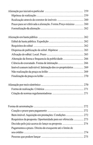 Alienação por iniciativaparticular ...................................................... 259
Hipótese de realização ................................................................... 259
Realização através de corretor de imóveis ..................................... 260
Prazo para ser efetivada a alienação. Forma.Preço mínimo ............ 260
Formalização da alienação ............................................................. 262
Alienação emhasta pública ................................................................ 262
Edital de hasta pública. Expedição ................................................. 262
Requisitos do edital ....................................................................... 262
Dispensa de publicação de edital. Hipótese ................................... 263
Afixação do edital. Local. Prazo .................................................... 265
Alteração da forma e frequencia da publicidade ............................. 266
Ciência do executado. Forma de intimação .................................... 266
Imóvel comum indivisível. Intimação dos co-proprietários .............. 269
Não realização da praça ou leilão .................................................. 269
Finalização da praça ou leilão ........................................................ 270
Alienação pormeio eletrônico ............................................................ 270
Forma de realização. Critérios ....................................................... 271
Criação de normas regulamentadoras ............................................ 271
Forma de arrematação ....................................................................... 272
Caução e prazo para pagamento ................................................... 272
Bem imóvel. Aquisição em prestações. Condições ......................... 272
Requisitos da proposta. Oportunidade para ser oferecida .............. 273
Decisão pelojuiz acerca do lanço ou proposta .............................. 274
Pagamentos a prazo. Direito do exequente até o limite de
seu crédito ..................................................................................... 274
Pessoas que podem lançar ............................................................ 275
 