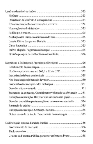 Usufrutodemóvelouimóvel .............................................................. 323
Hipótese ........................................................................................ 323
Decretação do usufruto. Consequências ........................................ 324
Eficácia em relação ao executado e terceiros ................................. 324
Nomeação de administrador .......................................................... 325
Pedido pelo credor ........................................................................ 325
Avaliação dos frutos e rendimentos do bem ................................... 325
Laudo. Oitiva das partes. Decisão ................................................. 325
Carta. Requisitos ........................................................................... 325
Imóvel alugado. Pagamento do aluguel .......................................... 325
Decisão pelojuiz damelhor forma de usufruto ............................... 326
Suspensão e Extinção do Processo de Execução ............................... 326
Recebimento dos embargos ........................................................... 326
Hipóteses previstas no art. 265, I a IH do CPC ............................. 327
Inexistência de bens penhoráveis ................................................... 328
Não localização de bens do devedor ............................................. 330
Suspensão da execução e dos embargos ....................................... 331
Devedor não encontrado ............................................................... 331
Suspensão da execução. Cumprimento voluntário da obrigação .... 331
Extinção da execução. Devedor que satisfaz a obrigação ............... 333
Devedor que obtêm por transação ou outro meio a remissão ......... 334
Renúncia do crédito ....................................................................... 335
Extinção da execução. Sentença. Recurso ..................................... 335
Outros casos de extinção. Procedência dos embargos ................... 335
Da Execução contra a Fazenda Pública .............................................. 336
Procedimento da execução ............................................................ 336
Títuloexecutivo ............................................................................. 336
Citação da Fazenda Pública para opor embargos. Prazo ............... 338
 