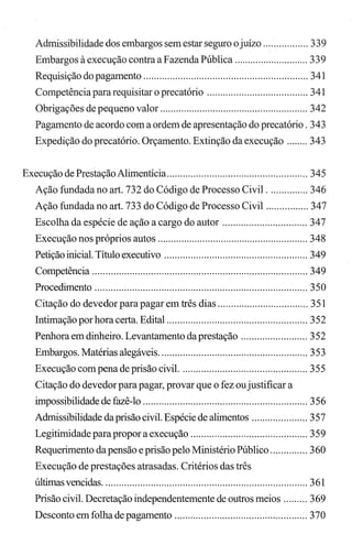 Admissibilidade dos embargos sem estar seguro ojuízo ................. 339
Embargos à execução contra a Fazenda Pública ............................ 339
Requisição do pagamento .............................................................. 341
Competênciapara requisitar o precatório ...................................... 341
Obrigações de pequeno valor ........................................................ 342
Pagamento de acordo com a ordem de apresentação do precatório. 343
Expedição do precatório. Orçamento. Extinção da execução ........ 343
Execução de PrestaçãoAlimentícia..................................................... 345
Ação fundada no art. 732 do Código de Processo Civil ............... 346
Ação fundada no art. 733 do Código de Processo Civil ................ 347
Escolha da espécie de ação a cargo do autor ................................ 347
Execução nos próprios autos ......................................................... 348
Petição inicial. Título executivo ...................................................... 349
Competência ................................................................................. 349
Procedimento ................................................................................ 350
Citação do devedor para pagar em três dias .................................. 351
Intimação por hora certa. Edital ..................................................... 352
Penhora em dinheiro. Levantamento da prestação ......................... 352
Embargos. Matérias alegáveis........................................................ 353
Execução com pena de prisão civil. ............................................... 355
Citação do devedor para pagar, provar que o fez oujustificar a
impossibilidade de fazê-lo .............................................................. 356
Admissibilidade da prisão civil. Espécie de alimentos ..................... 357
Legitimidade para propor a execução ............................................ 359
Requerimento da pensão e prisão pelo Ministério Público .............. 360
Execução de prestações atrasadas. Critérios das três
últimas vencidas............................................................................. 361
Prisão civil. Decretação independentemente de outros meios ......... 369
Desconto em folha de pagamento .................................................. 370
 