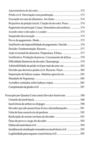 Aposentadoria do devedor ............................................................ 372
Prisão civil. Decretação com ponderação ...................................... 373
Execução em caso de alimentos. Ato ilícito .................................... 374
Requisitos da petição inicial. Citação do devedor. Prazo ................ 374
Pagamento do principal. Custas. Honorários advocatícios............. 374
Acordo entre o devedor e o credor ............................................... 375
Suspensão da execução ................................................................ 375
Prova do pagamento. Modo .......................................................... 375
Justificativa da impossibilidade do pagamento. Decisão ................. 376
Decisão. Fundamentação. Recurso ................................................ 377
Ação revisional de alimentos. Propositura. Efeitos......................... 377
Justificativa. Produção de provas. Cerceamento de defesa ............ 378
Dificuldade fmanceira do devedor. Desemprego ............................ 379
Admissibilidade da prisão civil por mais de uma vez ....................... 382
Decisão que decreta a prisão civil. Recurso. Prazo ........................ 383
Impetração de habeas corpus. Matérias apreciáveis ...................... 383
Mandado de Segurança ................................................................ 384
Acórdãos coletados sobre habeas corpus ...................................... 385
Cumprimento daprisão civil. ......................................................... 387
Execução por Quantia Certa contra Devedor Insolvente .................... 388
Conceito de insolvência ................................................................. 388
Insolvência de ambos os cônjuges ................................................. 390
Devedor que não possui bens livres e desembaraçados ................. 391
Falta de bens suscetíveis de penhora ............................................. 392
Realização de arresto em bens do devedor .................................... 393
Ônus da prova a cargo do devedor ............................................... 393
Efeitos dainsolvênciacivil .............................................................. 394
Incidência de atualização monetáriana insolvênciacivil .................. 395
Legitimidadepararequerer a insolvênciacivil ................................. 395
 