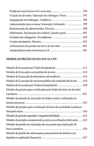Pedido de insolvência civil e execução ........................................... 396
Citação do devedor. Oposição de embargos. Prazo ...................... 397
Impugnação aos embargos. Audiência ........................................... 398
Administradorparaamassa.Nomeação. Intimação ....................... 399
Remuneração do administrador. Deveres ....................................... 400
Habilitação. Declaração de credores. Quadro geral ....................... 401
Extinção das obrigações. Providências .......................................... 402
Credor retardatário. Direitos ......................................................... 403
Arbitramento de pensão em favor do devedor ............................... 403
Jurisprudência sobre insolvênciacivil ............................................. 403
MODELOS PRÁTICOS NO ATUAL CPC
Modelo de Execução por Título Extrajudicial ..................................... 413
Modelo de Execução com pedido de arresto ..................................... 414
Modelo de Execução de honorários advocatícios ............................... 416
Modelo de Execução de escritura pública de confissão de dívida ....... 418
Modelo de Execução por Títulos Extrajudiciais .................................. 420
Modelo de petição para a indicação pelo fiador de bens do devedor
àpenhora ........................................................................................... 422
Modelo de petição de execução do fiador contra o afiançado no
mesmo processo ................................................................................ 422
Modelo de petição para a indicação de bens da sociedade à penhora
feita pelo sócio ................................................................................... 424
Modelo de petição arguindo a impenhorabilidade ............................... 425
Modelo de petição comunicando ao juiz as averbações efetivadas ..... 425
Modelo de pedido de intimação do executado para indicação de
bens à penhora ................................................................................... 426
Modelo de pedido de informações parapenhora de dinheiro em
depósito ou aplicação frnanceira ......................................................... 427
 