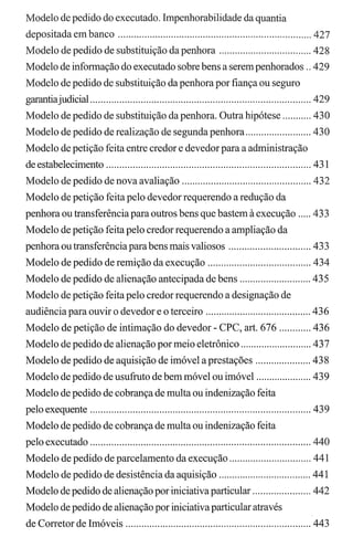 Modelo de pedido do executado. Impenhorabilidade da quantia
depositada em banco ......................................................................... 427
Modelo de pedido de substituição da penhora ................................... 428
Modelo de informação do executado sobre bens a serem penhorados .. 429
Modelo de pedido de substituição da penhora por fiança ou seguro
garantiajudicial................................................................................... 429
Modelo de pedido de substituição da penhora. Outra hipótese ........... 430
Modelo de pedido de realização de segunda penhora ......................... 430
Modelo de petição feita entre credor e devedor para a administração
de estabelecimento ............................................................................. 431
Modelo de pedido de nova avaliação ................................................. 432
Modelo de petição feita pelo devedor requerendo a redução da
penhora ou transferência para outros bens que bastem à execução ..... 433
Modelo de petição feita pelo credor requerendo a ampliação da
penhora ou transferênciaparabens mais valiosos ............................... 433
Modelo de pedido de remição da execução ....................................... 434
Modelo de pedido de alienação antecipada de bens ........................... 435
Modelo de petição feita pelo credor requerendo a designação de
audiência para ouvir o devedor e o terceiro ........................................ 436
Modelo de petição de intimação do devedor - CPC, art. 676 ............ 436
Modelo de pedido de alienação por meio eletrônico ........................... 437
Modelo de pedido de aquisição de imóvel a prestações ..................... 438
Modelo de pedido de usufruto de bem móvel ou imóvel ..................... 439
Modelo de pedido de cobrança de multa ou indenização feita
pelo exequente ................................................................................... 439
Modelo de pedido de cobrança de multa ou indenização feita
pelo executado ................................................................................... 440
Modelo de pedido de parcelamento da execução ............................... 441
Modelo de pedido de desistência da aquisição ................................... 441
Modelo de pedido de alienação por iniciativa particular ...................... 442
Modelo de pedido de alienação por iniciativaparticular através
de Corretor de Imóveis ...................................................................... 443
 