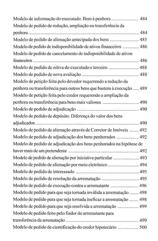 Modelo de informação do executado. Bem à penhora....................... 484
Modelo de pedido de redução, ampliação ou transferência da
penhora .............................................................................................. 484
Modelo de pedido de alienação antecipada dos bens ......................... 485
Modelo de pedido de indisponibilidade de ativos fmanceiros .............. 486
Modelo de pedido de cancelamento de indisponibilidade de ativos
financeiros .......................................................................................... 486
Modelo de pedido de oitiva do executado e terceiro .......................... 488
Modelo de pedido de nova avaliação ................................................. 488
Modelo de petição feita pelo devedor requerendo a redução da
penhora ou transferência para outros bens que bastem à execução ..... 489
Modelo de petição feita pelo credor requerendo a ampliação da
penhora ou transferência parabens mais valiosos ............................... 490
Modelo de pedido de adjudicação ..................................................... 490
Modelo de pedido de depósito. Diferença do valor dos bens
adjudicados ........................................................................................ 490
Modelo de pedido de alienação através de Corretor de Imóveis ........ 492
Modelo de pedido de adjudicação dos bens penhorados ................... 492
Modelo de pedido de adjudicação dos bens penhorados na hipótese de
haver mais de um pretendente ............................................................ 492
Modelo de pedido de alienação por iniciativa particular ...................... 493
Modelo de pedido de alienação por meio eletrônico ........................... 494
Modelo de pedido de interessado ...................................................... 495
Modelo de pedido de resolução da arrematação ................................ 495
Modelo de pedido de execução contra o arrematante ........................ 496
Modelo de pedido para que seja tomada inválida a arrematação ........ 498
Modelo de pedido para que seja tomada ineficaz a arrematação ........ 498
Modelo de pedido para que seja resolvida a arrematação .................. 499
Modelo de pedido feito pelo fiador do arrematante para
transferência da arrematação .............................................................. 499
Modelo de pedido de cientificação do credor hipotecário .................. 500
 