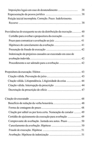 Imposições legais em caso de desatendimento............................ 38
Representação da pessoajurídica ................................................... 38
Petição inicial incompleta. Correção. Prazo. Indeferimento.
Recurso ......................................................................................... 38
Providências do exequente no ato da distribuição da execução ............. 40
Certidão para averbar a propositura da execução ........................... 41
Prazo para comunicar a averbação ao juiz ...................................... 41
Hipóteses de cancelamento da averbação ....................................... 41
Presunção de fraude de execução .................................................. 42
Indenização de prejuízos causados ao executado em caso de
averbação indevida ......................................................................... 42
Procedimento a ser adotado para a averbação ............................... 42
Propositura da execução. Efeitos .......................................................... 43
Citação válida. Prevenção do juízo ................................................. 43
Citação válida. Litispendência. Litigiosidade da coisa ..................... 44
Citação válida. Interrupção da prescrição ...................................... 44
Decretação da prescrição de ofício ................................................ 47
Citação do executado .......................................................................... 48
Benefício de redução da verba honorária........................................ 48
Forma de contagem do prazo ......................................................... 48
Citação por edital ou por hora certa. Nomeação de curador .......... 49
Certidão do ajuizamento da execução para averbação ................... 49
Comprovante de averbação. Juntada aos autos. Prazo ................... 50
Cancelamento da averbação. Hipótese ........................................... 50
Fraude de execução. Hipótese ....................................................... 51
Averbação. Hipótese de indenização .............................................. 51
 
