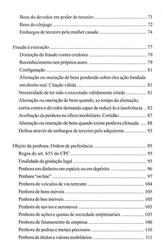 Bens do devedor em poder de terceiro ........................................... 71
Bens do cônjuge ............................................................................. 72
Embargos de terceiro pela mulher casada ....................................... 74
Fraude à execução ............................................................................... 77
Distinção da fraude contra credores ............................................... 79
Reconhecimento nos próprios autos ............................................... 79
Configuração .................................................................................. 81
Alienação ou oneração de bens pendendo sobre eles ação fundada
em direito real. Citação válida ......................................................... 81
Necessidade de ter sido o executado validamente citado ................. 81
Alienação ou oneração de bens quando, ao tempo da alienação,
corria contra o devedor demanda capaz de reduzÍ-Io à insolvência .. 82
Averbação da penhorano oficio imobiliário. Certidão ...................... 87
Alienação ou oneração de bens quando existe penhora efetuada ..... 88
Defesa através de embargos de terceiro pelo adquirente .................. 93
Objeto da penhora. Ordem de preferência ........................................... 95
Regra do art. 655 do CPC .............................................................. 95
Finalidade da gradação legal .................."......................................... 95
Penhora em dinheiro em espécie ou em depósito ............................. 96
Penhora"on line" ............................................................................. 97
Penhora de veículos de via terrestre ............................................... 104
Penhora de bens móveis ................................................................ 105
Penhora de ben imóveis ................................................................. 105
Penhora de navios e aeronaves ...................................................... 105
Penhora de ações e quotas de sociedade empresariais .................. 105
Penhora de faturamento de empresa .............................................. 106
Penhora de pedras e metais preciosos ........................................... 110
Penhora de títulos e valores mobiliários.......................................... 111
 