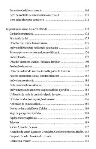 Bemalienado fiduciariamente ......................................................... 166
Bens de contrato de arrendamento mercantil ................................. 171
Bens adquiridos por consórcio ...................................................... 172
Impenhorabilidade. Lei n.o 8.009/90 .................................................. 172
Caráter intertemporal ..................................................................... 172
Finalidadedalei ............................................................................ 175
Devedor que reside fora do imóvel ................................................ 175
Imóvel utilizado pararesidência do devedor .................................. 175
Terreno pertencente ao casal, sem edificação ................................ 176
Imóvellocado ............................................................................... 177
Devedor que mora sozinho. Entidade familiar ................................ 180
Produção de provas ...................................................................... 182
Desnecessidade de averbação no Registro de Imóveis .................. 182
Pessoas que moramjuntas. Entidade familiar ................................. 183
Imóvel em construção .................................................................... 184
Parte comercial e residencial .......................................................... 184
Imóvel registrado emnome da pessoa física ejurídica ................... 184
Utilização de mais de um imóvel pelo devedor ............................... 185
Detentor de direito à aquisição de imóvel ....................................... 186
Aplicação da lei ao avalista ............................................................ 186
Direito de linhatelefônica. Celular .................................................. 186
Vaga de garagem em prédio .......................................................... 188
Equipamentos agrícolas ................................................................ 189
Televisor ........................................................................................ 189
Rádio. Aparelho de som ................................................................ 192
Aparelho dejantar. Exaustor. Cristaleira. Conjunto de mesas. Buffet. 193
Conjunto de sala. Armário de cozinha ............................................ 193
Geladeira e freezer ........................................................................ 193
 