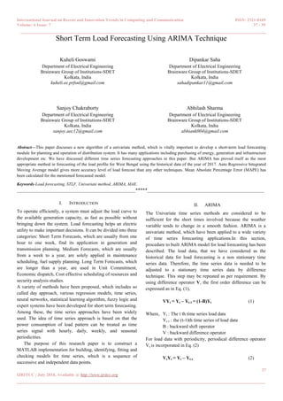 International Journal on Recent and Innovation Trends in Computing and Communication ISSN: 2321-8169
Volume: 6 Issue: 7 37 - 39
______________________________________________________________________________________
37
IJRITCC | July 2018, Available @ http://www.ijritcc.org
_______________________________________________________________________________________
Short Term Load Forecasting Using ARIMA Technique
Kuheli Goswami
Department of Electrical Engineering
Brainware Group of Institutions-SDET
Kolkata, India
kuheli.ee.prfsnl@gmail.com
Dipankar Saha
Department of Electrical Engineering
Brainware Group of Institutions-SDET
Kolkata, India
sahadipankar11@gmail.com
Sanjoy Chakraborty
Department of Electrical Engineering
Brainware Group of Institutions-SDET
Kolkata, India
sanjoy.aec12@gmail.com
Abhilash Sharma
Department of Electrical Engineering
Brainware Group of Institutions-SDET
Kolkata, India
abhiank004@gmail.com
Abstract—This paper discusses a new algorithm of a univariate method, which is vitally important to develop a short-term load forecasting
module for planning and operation of distribution system. It has many applications including purchasing of energy, generation and infrastructure
development etc. We have discussed different time series forecasting approaches in this paper. But ARIMA has proved itself as the most
appropriate method in forecasting of the load profile for West Bengal using the historical data of the year of 2017. Auto Regressive Integrated
Moving Average model gives more accuracy level of load forecast than any other techniques. Mean Absolute Percentage Error (MAPE) has
been calculated for the mentioned forecasted model.
Keywords-Load forecasting, STLF, Univariate method, ARIMA, MAE.
__________________________________________________*****_________________________________________________
I. INTRODUCTION
To operate efficiently, a system must adjust the load curve to
the available generation capacity, as fast as possible without
bringing down the system. Load forecasting helps an electric
utility to make important decisions. It can be divided into three
categories: Short Term Forecasts, which are usually from one
hour to one week, find its application in generation and
transmission planning. Medium Forecasts, which are usually
from a week to a year, are solely applied in maintenance
scheduling, fuel supply planning. Long Term Forecasts, which
are longer than a year, are used in Unit Commitment,
Economic dispatch, Cost effective scheduling of resources and
security analysis studies.
A variety of methods have been proposed, which includes so
called day approach, various regression models, time series,
neural networks, statistical learning algorithm, fuzzy logic and
expert systems have been developed for short term forecasting.
Among these, the time series approaches have been widely
used. The idea of time series approach is based on that the
power consumption of load pattern can be treated as time
series signal with hourly, daily, weekly, and seasonal
periodicities.
The purpose of this research paper is to construct a
MATLAB implementation for building, identifying, fitting and
checking models for time series, which is a sequence of
successive and independent data points.
II. ARIMA
The Univariate time series methods are considered to be
sufficient for the short times involved because the weather
variable tends to change in a smooth fashion. ARIMA is a
univariate method, which have been applied to a wide variety
of time series forecasting applications.In this section,
procedure to built ARIMA model for load forecasting has been
described. The load data, that we have considered as the
historical data for load forecasting is a non stationary time
series data. Therefore, the time series data is needed to be
adjusted to a stationary time series data by difference
technique. This step may be repeated as per requirement. By
using difference operator V, the first order difference can be
expressed as in Eq. (1),
VYt = Yt – Yt-1 = (1-B)Yt (1)
Where, Yt : The t th time series load data
Yt-1 : the (t-1)th time series of load data
B : backward shift operator
V : backward difference operator
For load data with periodicity, periodical difference operator
Vs is incorporated in Eq. (2)
VsYt = Yt – Yt-s (2)
 