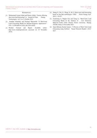 International Journal on Recent and Innovation Trends in Computing and Communication ISSN: 2321-8169
Volume: 6 Issue: 7 37 - 39
______________________________________________________________________________________
39
IJRITCC | July 2018, Available @ http://www.ijritcc.org
_______________________________________________________________________________________
REFERENCES
[1] Muhammad Usman Fahad and Naeem Arbab, “Factors affecting
short term load forecasting” in Journal of Clean Energy
Technologies, vol.2, no. 4, October 2014
[2] Jonathan Schachter and Pierluigi Mancarella “A Short-term
Load Forecasting Model for Demand Response Applications”.
978- 1- 4799-6095-8/14/$31.00 ©2014 IEEE
[3] Weather Forecast and Report. Available online:
http://www.wunderground.com (accessed on 18 November
2016).
[4] Zhang, P.; Wu, X.; Wang, X.; Bi, S. Short-term load forecasting
based on big data technologies. CSEE . Power Energy Syst.
2015, 1, 59–67.
[5] Yuancheng Li, Panpan Guo and Xiang Li, “Short-Term Load
Forecasting Based on the Analysis of User Electricity
Behavior”.North China Electric Power University, Beijing
102206, China; 23 November 2016
[6] Arjun Baliyan, Kumar Gaurav, “A Review of Short Term Load
Forecasting using Artificial Neural Network Models”, ICCC
2017.
 