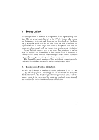 1 Introduction
Modern agriculture, as we know it, is dependent on the input of cheap fossil
fuels. This was acknowledged already in the 1970s by Odum, who pointed
out that potatoes were not made from sun but from fossil fuel (Rydberg,
2007). However, fossil fuels will run out sooner or later, or become too
expensive to use. If we no longer have access to cheap fossil fuels, how will
we then produce enough food, and energy, for a growing world population?
   Even if the fossil resources were to last longer than anticipated by various
peak oil theories, the combustion of fossil energy leads to emissions of
carbon dioxide. These emissions and their impact on the climate system are
regarded by many people as the greatest threat to humanity.
   This thesis addresses the question of how agricultural production can be
carried out in a modern and efficient way without fossil fuel inputs.


1.1 Energy use in Swedish agriculture
The total use of energy in Swedish agriculture is estimated to be 9.2 TWh
(33 PJ) per year (Figure 1). The energy use can be divided into two parts,
direct and indirect. The direct energy is the energy used on farms, while the
indirect energy is the energy used for producing purchased inputs, although
not including the production of machinery and buildings.




                                                                            11
 