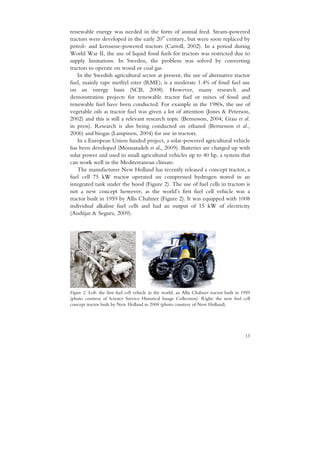 renewable energy was needed in the form of animal feed. Steam-powered
                                          th
tractors were developed in the early 20 century, but were soon replaced by
petrol- and kerosene-powered tractors (Carroll, 2002). In a period during
World War II, the use of liquid fossil fuels for tractors was restricted due to
supply limitations. In Sweden, the problem was solved by converting
tractors to operate on wood or coal gas.
    In the Swedish agricultural sector at present, the use of alternative tractor
fuel, mainly rape methyl ester (RME), is a moderate 1.4% of fossil fuel use
on an energy basis (SCB, 2008). However, many research and
demonstration projects for renewable tractor fuel or mixes of fossil and
renewable fuel have been conducted. For example in the 1980s, the use of
vegetable oils as tractor fuel was given a lot of attention (Jones & Peterson,
2002) and this is still a relevant research topic (Bernesson, 2004; Grau et al.
in press). Research is also being conducted on ethanol (Bernesson et al.,
2006) and biogas (Lampinen, 2004) for use in tractors.
    In a European Union funded project, a solar-powered agricultural vehicle
has been developed (Mousazadeh et al., 2009). Batteries are charged up with
solar power and used in small agricultural vehicles up to 40 hp, a system that
can work well in the Mediterranean climate.
   The manufacturer New Holland has recently released a concept tractor, a
fuel cell 75 kW tractor operated on compressed hydrogen stored in an
integrated tank under the hood (Figure 2). The use of fuel cells in tractors is
not a new concept however, as the world’s first fuel cell vehicle was a
tractor built in 1959 by Allis Chalmer (Figure 2). It was equipped with 1008
individual alkaline fuel cells and had an output of 15 kW of electricity
(Andújar & Segura, 2009).




Figure 2. Left: the first fuel cell vehicle in the world, an Allis Chalmer tractor built in 1959
(photo courtesy of Science Service Historical Image Collection). Right: the new fuel cell
concept tractor built by New Holland in 2008 (photo courtesy of New Holland).




                                                                                             13
 