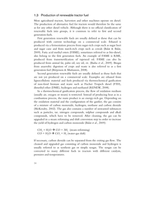1.3 Production of renewable tractor fuel
Most agricultural tractors, harvesters and other machines operate on diesel.
The production of alternative fuel for tractors would therefore be the same
as for any other diesel vehicle. Although there is no official classification of
renewable fuels into groups, it is common to refer to first and second
generation fuels.
    First generation renewable fuels are usually defined as those that can be
produced with current technology on a commercial scale. Ethanol is
produced via a fermentation process from sugar-rich crops such as sugar beet
and sugar cane and from starch-rich crops such as cereals (Balat & Balat,
2009). Fatty acid methyl esters (FAME), sometimes referred to as bio-diesel,
also belong to the first generation fuels. An example of FAME is RME,
produced from transesterification of rapeseed oil. FAME can also be
produced from animal fat, palm oil, soy oil, etc. (Basha et al., 2009). Biogas
from anaerobic digestion of crops and waste is also referred to as a first
generation fuel (Börjesson & Mattiasson, 2008).
    Second generation renewable fuels are usually defined as those fuels that
are not yet produced on a commercial scale. Examples are ethanol from
lignocellulosic material and fuels produced via thermochemical gasification
of non-food biomass and waste such as Fischer Tropsch diesel (FTD),
dimethyl ether (DME), hydrogen and methanol (RENEW, 2008).
    In a thermochemical gasification process, the flow of oxidation medium
(usually air, oxygen or steam) is restricted. Instead of producing heat as in a
combustion process, the main product is an energy-rich gas. Depending on
the oxidation material and the configuration of the gasifier, the gas consists
of a mixture of carbon monoxide, hydrogen, methane and carbon dioxide
(McKendry, 2002). The gas also contains a number of unwanted substances
such as particles, tar, nitrogen compounds, sulphur compounds and alkali
compounds, which have to be removed. After cleaning, the gas can be
upgraded in a steam reforming and shift conversion step in order to increase
the yield of hydrogen and carbon monoxide (Balat et al., 2009):

     CH4 + H2O     CO + 3H2 (steam reforming)
     CO + H2O      CO2 + H2 (water-gas shift)

If necessary, carbon dioxide can be separated from the exiting gas flow. The
cleaned and upgraded gas consisting of carbon monoxide and hydrogen is
usually referred to as synthesis gas or simply syngas. The syngas can be
converted to many different fuels in reactors with different catalysts,
pressures and temperatures.

14
 
