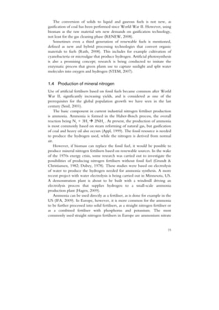 The conversion of solids to liquid and gaseous fuels is not new, as
gasification of coal has been performed since World War II. However, using
biomass as the raw material sets new demands on gasification technology,
not least for the gas cleaning phase (RENEW, 2008).
   Sometimes even a third generation of renewable fuels is mentioned,
defined as new and hybrid processing technologies that convert organic
materials to fuels (Ruth, 2008). This includes for example cultivation of
cyanobacteria or microalgae that produce hydrogen. Artificial photosynthesis
is also a promising concept; research is being conducted to imitate the
enzymatic process that green plants use to capture sunlight and split water
molecules into oxygen and hydrogen (STEM, 2007).


1.4 Production of mineral nitrogen
Use of artificial fertilisers based on fossil fuels became common after World
War II, significantly increasing yields, and is considered as one of the
prerequisites for the global population growth we have seen in the last
century (Smil, 2001).
    The basic component in current industrial nitrogen fertiliser production
is ammonia. Ammonia is formed in the Haber-Bosch process, the overall
reaction being N2 + 3H2          2NH3 . At present, the production of ammonia
is most commonly based on steam reforming of natural gas, but gasification
of coal and heavy oil also occurs (Appl, 1999). The fossil resource is needed
to produce the hydrogen used, while the nitrogen is derived from normal
air.
    However, if biomass can replace the fossil fuel, it would be possible to
produce mineral nitrogen fertilisers based on renewable sources. In the wake
of the 1970s energy crisis, some research was carried out to investigate the
possibilities of producing nitrogen fertilisers without fossil fuel (Grundt &
Christiansen, 1982; Dubey, 1978). These studies were based on electrolysis
of water to produce the hydrogen needed for ammonia synthesis. A more
recent project with water electrolysis is being carried out in Minnesota, US.
A demonstration plant is about to be built with a windmill driving an
electrolysis process that supplies hydrogen to a small-scale ammonia
production plant (Hagen, 2009).
    Ammonia can be used directly as a fertiliser, as is done for example in the
US (IFA, 2009). In Europe, however, it is more common for the ammonia
to be further processed into solid fertilisers, as a straight nitrogen fertiliser or
as a combined fertiliser with phosphorus and potassium. The most
commonly used straight nitrogen fertilisers in Europe are ammonium nitrate


                                                                                 15
 