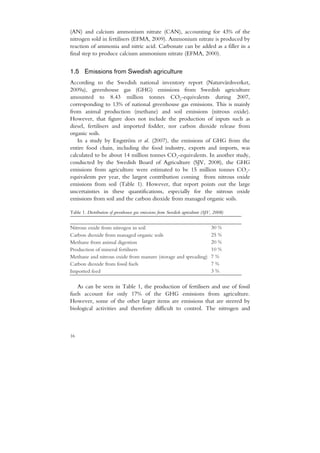 (AN) and calcium ammonium nitrate (CAN), accounting for 43% of the
nitrogen sold in fertilisers (EFMA, 2009). Ammonium nitrate is produced by
reaction of ammonia and nitric acid. Carbonate can be added as a filler in a
final step to produce calcium ammonium nitrate (EFMA, 2000).


1.5 Emissions from Swedish agriculture
According to the Swedish national inventory report (Naturvårdsverket,
2009a), greenhouse gas (GHG) emissions from Swedish agriculture
amounted to 8.43 million tonnes CO2-equivalents during 2007,
corresponding to 13% of national greenhouse gas emissions. This is mainly
from animal production (methane) and soil emissions (nitrous oxide).
However, that figure does not include the production of inputs such as
diesel, fertilisers and imported fodder, nor carbon dioxide release from
organic soils.
   In a study by Engström et al. (2007), the emissions of GHG from the
entire food chain, including the food industry, exports and imports, was
calculated to be about 14 million tonnes CO2-equivalents. In another study,
conducted by the Swedish Board of Agriculture (SJV, 2008), the GHG
emissions from agriculture were estimated to be 15 million tonnes CO2-
equivalents per year, the largest contribution coming from nitrous oxide
emissions from soil (Table 1). However, that report points out the large
uncertainties in these quantifications, especially for the nitrous oxide
emissions from soil and the carbon dioxide from managed organic soils.

Table 1. Distribution of greenhouse gas emissions from Swedish agriculture (SJV, 2008)


Nitrous oxide from nitrogen in soil                                            30 %
Carbon dioxide from managed organic soils                                      25 %
Methane from animal digestion                                                  20 %
Production of mineral fertilisers                                              10 %
Methane and nitrous oxide from manure (storage and spreading)                  7%
Carbon dioxide from fossil fuels                                               7%
Imported feed                                                                  3%

   As can be seen in Table 1, the production of fertilisers and use of fossil
fuels account for only 17% of the GHG emissions from agriculture.
However, some of the other larger items are emissions that are steered by
biological activities and therefore difficult to control. The nitrogen and



16
 
