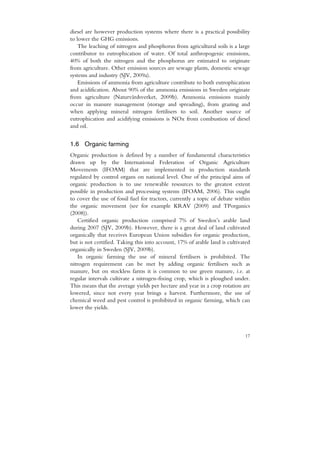diesel are however production systems where there is a practical possibility
to lower the GHG emissions.
    The leaching of nitrogen and phosphorus from agricultural soils is a large
contributor to eutrophication of water. Of total anthropogenic emissions,
40% of both the nitrogen and the phosphorus are estimated to originate
from agriculture. Other emission sources are sewage plants, domestic sewage
systems and industry (SJV, 2009a).
    Emissions of ammonia from agriculture contribute to both eutrophication
and acidification. About 90% of the ammonia emissions in Sweden originate
from agriculture (Naturvårdsverket, 2009b). Ammonia emissions mainly
occur in manure management (storage and spreading), from grazing and
when applying mineral nitrogen fertilisers to soil. Another source of
eutrophication and acidifying emissions is NOx from combustion of diesel
and oil.


1.6 Organic farming
Organic production is defined by a number of fundamental characteristics
drawn up by the International Federation of Organic Agriculture
Movements (IFOAM) that are implemented in production standards
regulated by control organs on national level. One of the principal aims of
organic production is to use renewable resources to the greatest extent
possible in production and processing systems (IFOAM, 2006). This ought
to cover the use of fossil fuel for tractors, currently a topic of debate within
the organic movement (see for example KRAV (2009) and TPorganics
(2008)).
   Certified organic production comprised 7% of Sweden’s arable land
during 2007 (SJV, 2009b). However, there is a great deal of land cultivated
organically that receives European Union subsidies for organic production,
but is not certified. Taking this into account, 17% of arable land is cultivated
organically in Sweden (SJV, 2009b).
   In organic farming the use of mineral fertilisers is prohibited. The
nitrogen requirement can be met by adding organic fertilisers such as
manure, but on stockless farms it is common to use green manure, i.e. at
regular intervals cultivate a nitrogen-fixing crop, which is ploughed under.
This means that the average yields per hectare and year in a crop rotation are
lowered, since not every year brings a harvest. Furthermore, the use of
chemical weed and pest control is prohibited in organic farming, which can
lower the yields.



                                                                             17
 