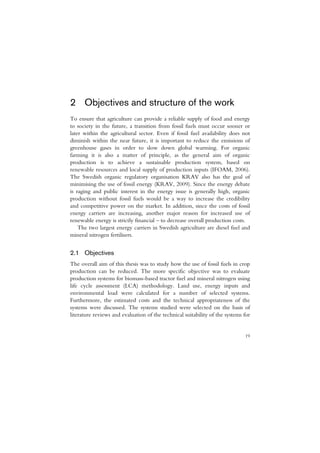 2 Objectives and structure of the work
To ensure that agriculture can provide a reliable supply of food and energy
to society in the future, a transition from fossil fuels must occur sooner or
later within the agricultural sector. Even if fossil fuel availability does not
diminish within the near future, it is important to reduce the emissions of
greenhouse gases in order to slow down global warming. For organic
farming it is also a matter of principle, as the general aim of organic
production is to achieve a sustainable production system, based on
renewable resources and local supply of production inputs (IFOAM, 2006).
The Swedish organic regulatory organisation KRAV also has the goal of
minimising the use of fossil energy (KRAV, 2009). Since the energy debate
is raging and public interest in the energy issue is generally high, organic
production without fossil fuels would be a way to increase the credibility
and competitive power on the market. In addition, since the costs of fossil
energy carriers are increasing, another major reason for increased use of
renewable energy is strictly financial – to decrease overall production costs.
    The two largest energy carriers in Swedish agriculture are diesel fuel and
mineral nitrogen fertilisers.


2.1 Objectives
The overall aim of this thesis was to study how the use of fossil fuels in crop
production can be reduced. The more specific objective was to evaluate
production systems for biomass-based tractor fuel and mineral nitrogen using
life cycle assessment (LCA) methodology. Land use, energy inputs and
environmental load were calculated for a number of selected systems.
Furthermore, the estimated costs and the technical appropriateness of the
systems were discussed. The systems studied were selected on the basis of
literature reviews and evaluation of the technical suitability of the systems for


                                                                              19
 