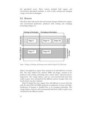the agricultural sector. These systems included both organic and
      conventional agricultural methods, as well as both existing and emerging
      energy conversion technologies.


      2.2 Structure
      The thesis deals with tractor fuel and mineral nitrogen fertilisers for organic
      and conventional production, produced with existing and emerging
      technologies (Figure 3).


                       Existing technologies   Emerging technologies
  Tractor fuel




                                                                                          Organic
                                                                                          farming
                             Paper I              Paper II          Paper III
Nitrogen fertilisers




                                                                                          Conventional
                             Paper V              Paper IV




                                                                                            farming
      Figure 3. Output, technology and farming system studied in Papers I-V of this thesis.



      Paper I investigated an organic farm assumed to be self-sufficient in tractor
      fuel. The fuels studied were ethanol, RME and biogas, assumed to be
      produced with existing technology from winter wheat, rapeseed and ley,
      respectively. The energy balance, land use and environmental load from
      cradle to grave were calculated for the different systems. In paper I the costs
      for the farmer was also evaluated.
         Paper II studied the same organic farm self-sufficient in tractor fuel, but
      with the fuels FTD and DME produced via gasification of straw and Salix.
      Gasification of biomass is classified here as an emerging technology. The
      energy balance, land use and environmental load from cradle to grave were
      calculated for the different systems.

      20
 
