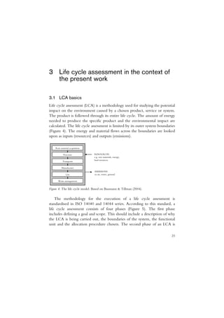 3 Life cycle assessment in the context of
  the present work

3.1 LCA basics
Life cycle assessment (LCA) is a methodology used for studying the potential
impact on the environment caused by a chosen product, service or system.
The product is followed through its entire life cycle. The amount of energy
needed to produce the specific product and the environmental impact are
calculated. The life cycle assessment is limited by its outer system boundaries
(Figure 4). The energy and material flows across the boundaries are looked
upon as inputs (resources) and outputs (emissions).

    Raw material acquisition

           Processes            RESOURCES
                                e.g. raw materials, energy,
                                land resources
          Transports

         Manufacture
                                EMISSIONS
              Use               to air, water, ground

      Waste management


Figure 4. The life cycle model. Based on Baumann & Tillman (2004).

    The methodology for the execution of a life cycle assessment is
standardised in ISO 14040 and 14044 series. According to this standard, a
life cycle assessment consists of four phases (Figure 5). The first phase
includes defining a goal and scope. This should include a description of why
the LCA is being carried out, the boundaries of the system, the functional
unit and the allocation procedure chosen. The second phase of an LCA is

                                                                            23
 