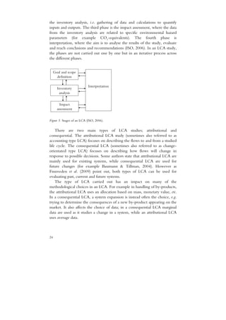 the inventory analysis, i.e. gathering of data and calculations to quantify
inputs and outputs. The third phase is the impact assessment, where the data
from the inventory analysis are related to specific environmental hazard
parameters (for example CO2-equivalents). The fourth phase is
interpretation, where the aim is to analyse the results of the study, evaluate
and reach conclusions and recommendations (ISO, 2006). In an LCA study,
the phases are not carried out one by one but in an iterative process across
the different phases.


     Goal and scope
       definition

                            Interpretation
       Inventory
        analysis


         Impact
       assessment


Figure 5. Stages of an LCA (ISO, 2006).

    There are two main types of LCA studies; attributional and
consequential. The attributional LCA study (sometimes also referred to as
accounting type LCA) focuses on describing the flows to and from a studied
life cycle. The consequential LCA (sometimes also referred to as change-
orientated type LCA) focuses on describing how flows will change in
response to possible decisions. Some authors state that attributional LCA are
mainly used for existing systems, while consequential LCA are used for
future changes (for example Baumann & Tillman, 2004). However as
Finnveden et al. (2009) point out, both types of LCA can be used for
evaluating past, current and future systems.
    The type of LCA carried out has an impact on many of the
methodological choices in an LCA. For example in handling of by-products,
the attributional LCA uses an allocation based on mass, monetary value, etc.
In a consequential LCA, a system expansion is instead often the choice, e.g.
trying to determine the consequences of a new by-product appearing on the
market. It also affects the choice of data; in a consequential LCA marginal
data are used as it studies a change in a system, while an attributional LCA
uses average data.



24
 