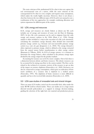 The main criticism of the attributional LCA is that it does not capture the
real environmental costs of a system, while the main criticism of the
consequential LCA is that it is very complex and requires many assumptions,
which makes the results highly uncertain. However, there is not always a
clear line between the two different types of LCA and it not unusual to use a
combination of the two approaches, for example combining allocation and
system expansions for different parts of the system.


3.2 LCA, energy and resources
LCA, energy and resources are closely linked, as almost any life cycle
includes use of energy and resources of some sort (de Haes & Heijungs,
2007). In fact, life cycle assessment can be said to originate from the early
energy and resource analyses in the 1960s (Hunt et al., 1996). Energy
analysis is often included as a step in the execution of a life cycle assessment,
calculating the cumulative energy demand, often divided into renewable
primary energy carriers (e.g. biomass) and non-renewable primary energy
carriers (e.g. coal, oil, gas) (Jungmeier et al., 2003). The energy demand is
often expressed as primary energy, which is defined as the energy extracted
from the natural system before transformation to other energy carriers
(Baumann & Tillman, 2004). In LCA of energy systems, it is common to
determine the energy balance, often calculated as the primary energy input
divided by the energy output for the product studied.
    Accounting for resource use in LCA is more complex. First of all, there is
a distinction between abiotic and biotic resources. The abiotic resources can
be accounted for by stating mass flow to the system studied. The flow can be
related to the technical or economic reserves of the resource to get an idea
of the impact on resource depletion (Finnveden et al., 2009). Resources can
also be connected to exergy consumption, which gives an indication of how
much usefulness of a resource that is depleted in a studied system
(Finnveden, 1997). The depletion of biotic resources is more difficult to
quantify and has so far received little attention (Finnveden et al., 2009).


3.3 LCA case studies of renewable fuels and mineral nitrogen
There are many LCA studies carried out for renewable fuels, often under the
name WTW (well-to-wheel) studies. These case studies are to a large extent
directed towards policymakers as a support in strategic decision-making,
guiding the selection of the right fuel, raw material and production process



                                                                              25
 