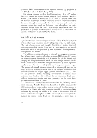 (Hillman, 2008). Some of these studies are more extensive (e.g. Jungbluth et
al., 2008; Edwards et al., 2007; Wang, 2007).
    For mineral nitrogen based on fossil hydrocarbons a few LCA studies
have been carried out, mainly with the focus on GHG emissions (Wood &
Cowie, 2004; Jenssen & Kongshaug, 2003; Davis & Haglund, 1999). No
LCA-studies on nitrogen based on renewable resources have been found in
literature, although as mentioned before there are some early studies on
nitrogen production based on hydrogen from electrolysis, but only
addressing energy inputs and costs. There are also several LCA studies on
production of hydrogen based on biomass, mainly for use as vehicle fuel, for
example in the above-mentioned WTW studies.


3.4 LCA and soil systems
Agricultural systems are very complex by nature, as they deal with biological
systems where local conditions can play a large role for the end LCA results.
The yield of crops is one such example. The yield of a certain crop is of
course determined by external factors such as choice of variety and rate of
fertilisation, but it is also governed by local factors such as soil properties,
weed pressure and climate.
    The addition of nitrogen (organic or mineral) to a cropping system can
have a large impact on the results of an agricultural LCA study. Of course,
the production of the fertiliser has to be accounted for, but also the effects of
applying the nitrogen to the soil, which can have a major influence on the
results. This is because part of the nitrogen metabolised by micro-organisms
can be converted to nitrous oxide (N2O), which is a potent greenhouse gas.
The amount of mineral nitrogen converted to nitrous oxide depends on
many factors, for example the initial form of the nitrogen, temperature, soil
moisture content and oxygen supply (Kasimir-Klemedtsson, 2001). There
are few published studies presenting measurements of nitrous oxide
emissions from Swedish cultivated land. On an international level, many
different measurement studies have been conducted, but the results show
great variations (Snyder et al., 2009).
    There are also a number of mathematical models for calculating nitrous
oxide emissions. A model described in Edwards et al. (2007) calculates the
N2O emissions based on the carbon content of the soil. Another example is
Crutzen et al. (2008), who used a top-down model to estimate the N2O
emissions. By studying air bubbles in ice cores, a pre-industrial level of
nitrous oxide in the atmosphere could be determined. By assuming that the
increase in nitrous oxide levels in the atmosphere since then is


26
 