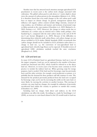 Another issue that has attracted much attention amongst agricultural LCA
practitioners in recent years is the carbon stock changes associated with
cultivation. The global carbon pool in soils down to 1 metre depth is about
twice the amount of carbon present in the atmosphere (Kätterer et al., 2004).
It is therefore feared that even small changes in the soil carbon pool could
have an impact on climate change. In general, management options that
influence soil organic carbon content include tillage intensity, removal of
crop residues, use of fertilisers and manure and inclusion of perennial crops
or fallow periods in the crop rotation (Cherubini et al., 2009; Marland et al.,
2003; Paustian et al., 1997). However, the change in carbon stocks due to
cultivation of a certain crop on mineral soil is rather small, perhaps a few
hundred kg C, compared with the total carbon stocks in the soil of 40-90
ton C per hectare (Berglund et al., 2009). Because of the difficulties in
determining these relatively small carbon fluxes, soil carbon changes are not
always included in LCA studies. British Standards (2008) recommends that
carbon changes should not be included in LCA calculation unless there is a
change in land use, e.g. the conversion of non-agricultural land to
agricultural land, whereby large fluxes can be expected. A Swedish review of
agricultural GHG calculation methods reached the same conclusion
(Berglund et al., 2009).


3.5 LCA and land use
In many LCA of biofuels based on agricultural biomass, land use is one of
the impact categories. Land use can be expressed as the number of hectares
needed per functional unit (FU), which would be referred to as the direct
land use. However, in recent years it has become more common in LCA
practice to include the indirect land use. When growing crops for energy
purposes, land is needed. If the land used for bioenergy crops has previously
been used for other activities, for example cereal production or pasture, it is
probable that the demand for these products will still continue to exist. The
demand for the products previously produced from the land now occupied
by bioenergy crops can be met by increasing the yields on the same land, or
more likely, by moving the activities to another location. This moving of
activities can cause land use changes, for example by utilisation of previously
uncultivated land within the country in question or outside that country
(Cherubini et al., 2009).
   Including land use changes, both direct and indirect, in the LCA
calculations can affect the results. According to a study by Searchinger et al.
(2008), an increase in corn-based ethanol in the US would result in land use


28
 