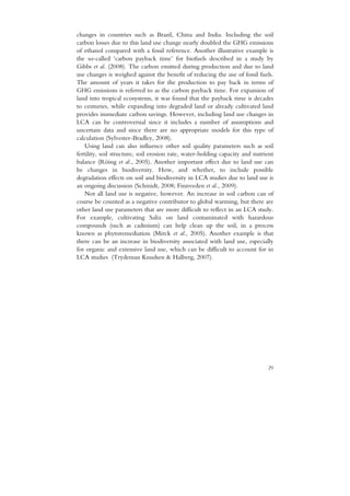 changes in countries such as Brazil, China and India. Including the soil
carbon losses due to this land use change nearly doubled the GHG emissions
of ethanol compared with a fossil reference. Another illustrative example is
the so-called ‘carbon payback time’ for biofuels described in a study by
Gibbs et al. (2008). The carbon emitted during production and due to land
use changes is weighed against the benefit of reducing the use of fossil fuels.
The amount of years it takes for the production to pay back in terms of
GHG emissions is referred to as the carbon payback time. For expansion of
land into tropical ecosystems, it was found that the payback time is decades
to centuries, while expanding into degraded land or already cultivated land
provides immediate carbon savings. However, including land use changes in
LCA can be controversial since it includes a number of assumptions and
uncertain data and since there are no appropriate models for this type of
calculation (Sylvester-Bradley, 2008).
    Using land can also influence other soil quality parameters such as soil
fertility, soil structure, soil erosion rate, water-holding capacity and nutrient
balance (Röing et al., 2005). Another important effect due to land use can
be changes in biodiversity. How, and whether, to include possible
degradation effects on soil and biodiversity in LCA studies due to land use is
an ongoing discussion (Schmidt, 2008; Finnveden et al., 2009).
    Not all land use is negative, however. An increase in soil carbon can of
course be counted as a negative contributor to global warming, but there are
other land use parameters that are more difficult to reflect in an LCA study.
For example, cultivating Salix on land contaminated with hazardous
compounds (such as cadmium) can help clean up the soil, in a process
known as phytoremediation (Mirck et al., 2005). Another example is that
there can be an increase in biodiversity associated with land use, especially
for organic and extensive land use, which can be difficult to account for in
LCA studies (Trydeman Knudsen & Halberg, 2007).




                                                                              29
 
